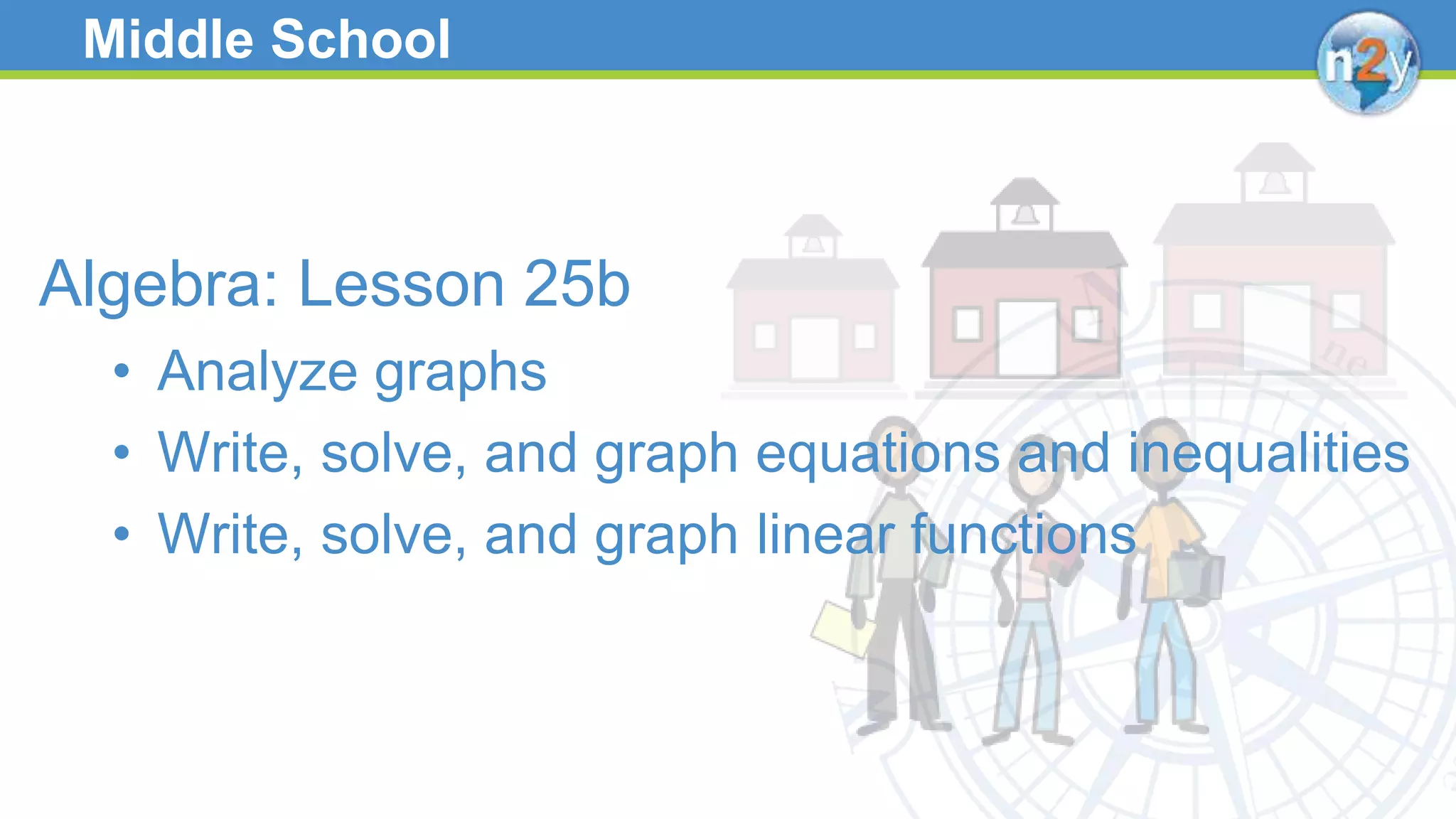 Middle School
Algebra: Lesson 25b
• Analyze graphs
• Write, solve, and graph equations and inequalities
• Write, solve, and graph linear functions
 