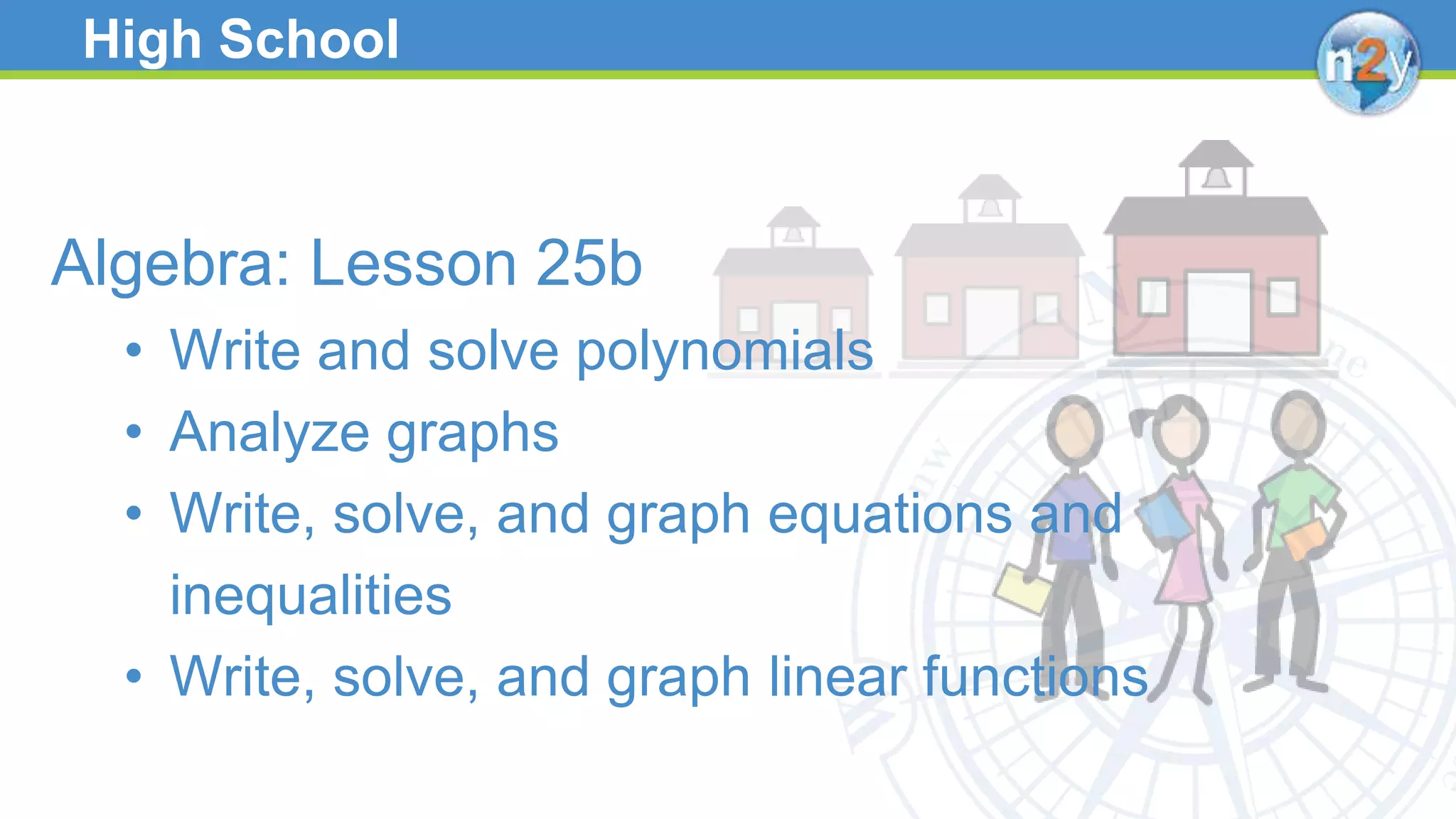 High School
Algebra: Lesson 25b
• Write and solve polynomials
• Analyze graphs
• Write, solve, and graph equations and
inequalities
• Write, solve, and graph linear functions
 