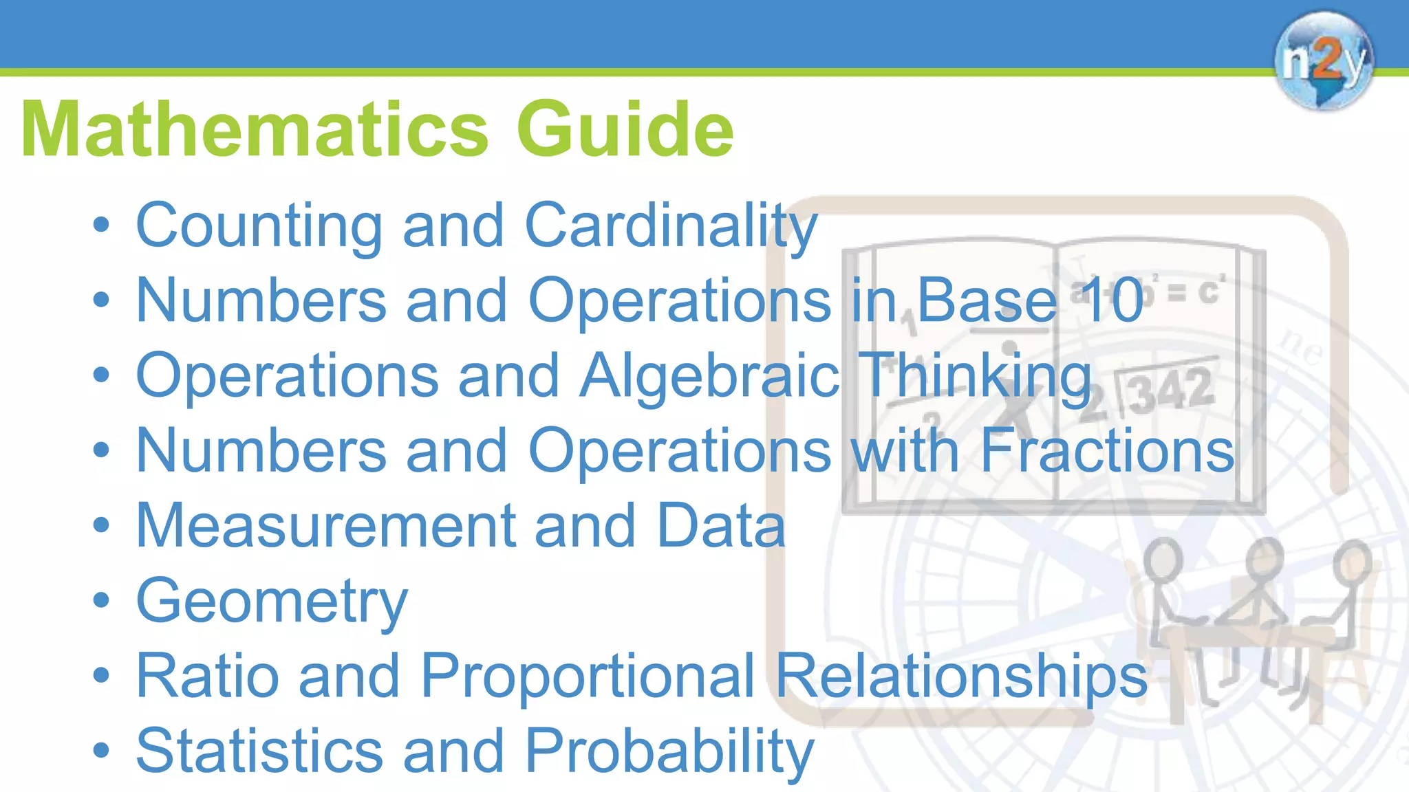 Mathematics Guide
• Counting and Cardinality
• Numbers and Operations in Base 10
• Operations and Algebraic Thinking
• Numbers and Operations with Fractions
• Measurement and Data
• Geometry
• Ratio and Proportional Relationships
• Statistics and Probability
 