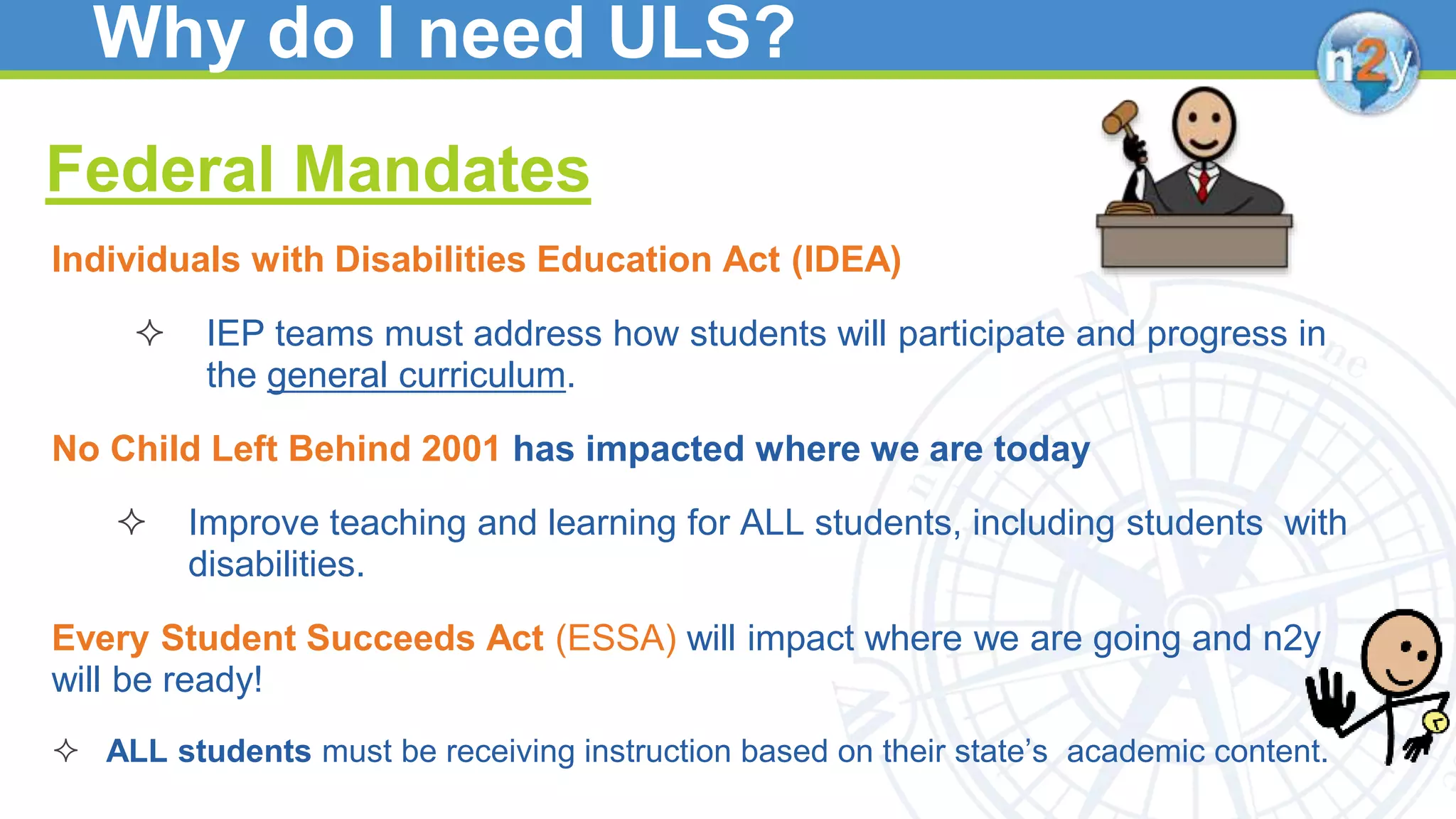 Why do I need ULS?
Federal Mandates
Individuals with Disabilities Education Act (IDEA)
 IEP teams must address how students will participate and progress in
the general curriculum.
No Child Left Behind 2001 has impacted where we are today
 Improve teaching and learning for ALL students, including students with
disabilities.
Every Student Succeeds Act (ESSA) will impact where we are going and n2y
will be ready!
 ALL students must be receiving instruction based on their state’s academic content.
 