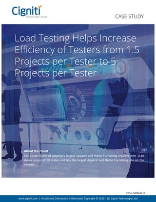 www.cigniti.com | Unsolicited Distribution is Restricted. Copyright © 2015 - 16, Cigniti Technologies Ltd
Load Testing Helps Increase
Eﬃciency of Testers from 1.5
Projects per Tester to 5
Projects per Tester
The Client is one of America’s largest Apparel and Home Furnishing retailers with 1110
stores across all 50 states and has the largest Apparel and Home Furnishing site on the
internet.
About the Client
CASE STUDY
CCS-US008-0416
 