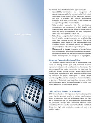 Key elements of our Benefits Realization approach include:
                 Accountability—identification         and      management        of
                    appropriate accountability for business results. This is critical
                    to enhance the performance of the investment portfolio.
                    We bring a pragmatic and effective accountability
                    framework that allows accountability to be clarified and
                    managed throughout the investment’s life.
                 Value—practical approaches to the identification,
                    measurement, and management of both tangible and
                    intangible value. Value can be defined in many ways to
                    reflect the nature of investments and their contribution
                    either direct or indirect to the bottom line.
WWW.CTGS.COM     Value-at-risk— recognition that realization of business value
                    from IT enabled change investments can be affected by
                    more than traditional project risk factors. Value-at-risk
                    assesses risk from a holistic life cycle, identifying value risks
                    in both the business and technical domains and linking that
                    assessment into an active risk management regime.
                 Management of change—integration of change factors
                    into the investment selection and management processes,
                    ensuring that change risks are clearly understood, factored
                    into the decision process, and managed on an ongoing basis.

               Managing Change for Business Value
               CTGS Partner’s Benefits Realization has a demonstrated track
               record in helping client’s plan and implement business
               improvement initiatives with benefits delivered. You increase the
               success rates of your major investments; You experience the
               benefits of "getting it right the first time," without the high cost of
               trial-and-error implementation; Your entire organization—from
               top executives to project teams—gains a better, shared
               understanding of the potential benefits of an investment and how
               to "get there." Executives, in particular, have increased comfort
               levels, reducing the leap of faith usually involved in moving from
               project-level results to business-level benefits.



               CTGS Partners Offers a Fix Bid Model:
               CTGS Partners has been offering a robust framework designed to
               ensure that the promised benefits of business transformation,
               Return on Investment (RIO) and technological change find their
               way to your bottom line. Our Multi-Dimensional approach helps
               you proactively manage major investment initiatives "from
               concept to cash." Now we offer a competitive fix bid model that
               drives down high price consultative management costs in a
               troubled market.
 