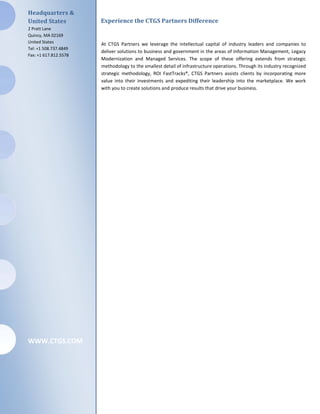 Headquarters &
United States          Experience the CTGS Partners Difference
2 Pratt Lane
Quincy, MA 02169
United States          At CTGS Partners we leverage the intellectual capital of industry leaders and companies to
Tel: +1 508.737.4849
                       deliver solutions to business and government in the areas of Information Management, Legacy
Fax: +1 617.812.5578
                       Modernization and Managed Services. The scope of these offering extends from strategic
                       methodology to the smallest detail of infrastructure operations. Through its industry recognized
                       strategic methodology, ROI FastTracks®, CTGS Partners assists clients by incorporating more
                       value into their investments and expediting their leadership into the marketplace. We work
                       with you to create solutions and produce results that drive your business.




WWW.CTGS.COM
 