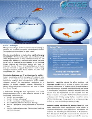 Client Challenges
Management challenges at all levels are now so overwhelming, so            Image This…
pervasive, and so mutable, one person cannot negotiate them all.           •    What if we could deploy business applications 40%
The following represent only the tip of the iceberg:                            faster than you can now?
                                                                           •    What if we could reduce application development
Steering organizational evolution in a rapidly changing
environment—“Our competitive edge lasts months not years”                       costs by 30%?
and is the prime concern of many business executives. In a fast            •    What if we could modify business capabilities and
moving global marketplace, indecision about change can prove                    business processes without re-writing applications?
just as costly as the wrong decision. However, far too often new           •    What if we were able to consolidate legacy
change initiatives and information systems take longer to                       application portfolio by 20%?
implement than the life span of the tactical business strategies
                                                                           •    What if we could integrate a new Acquisition 50%
they are intended to support. Organizations need on-going
strategic management, rather than a one-time plan. They need                    faster?
many base hits, not a home run.                                                  “What if this was offered at
Structuring business and IT architectures for agility—                         50% less than the competition.”
Industry consolidation and the disruption of traditional value
chains, as new ventures are formed and strategic business
relationships are forged, have exposed an even greater need for
adaptable response and near-real-time realignment of IT                Developing capabilities needed to effect sustained and
capability to business strategies. However, investments in             meaningful change—There is virtually no industry, no market
evolving skills, processes, and infrastructure take longer to change   segment, and no corner of the globe that is not experiencing an
than ideas of strategy.                                                ever-increasing spiral of change. In nearly every case, that change
                                                                       is becoming more complex, both in terms of the pace at which the
A fundamental challenge for most organizations is to sustain
                                                                       solution must be implemented, and the inevitable need for
growth while restructuring to meet the future demands of the
marketplace. Key questions are:                                        follow-on solutions. In short, the “half-life” for solutions execution
  How do I keep costs down?                                           and enjoyment is shrinking rapidly. We have moved from a time
  How do I eliminate redundancy?                                      of intermittent change, through a period of contiguous change,
  How do I ensure cross-functional alignment?                         and into an era of continuous, overlapping, change.
  How can I better understand the impact of change?
  How can I leverage my existing investments in information
                                                                       Managing change investments for business value—the time
     and IT?
                                                                       when organizations could indiscriminately throw money at
  How can I make my business and IT environment less brittle
     and more responsive?                                              information technology is over. Organizations, management and
                                                                       investors, are demanding an enhanced level of IT investment-
                                                                       from the selection of ideas for investment to the realization of
                                                                       business value. Further, most programs compete for resources.
 