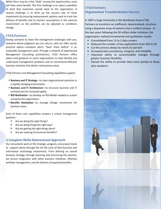 While there may be a few “duds” among the opportunities, most
will have some benefit. The first challenge is to select a portfolio
of work that maximizes overall value to the organization. A            CTGS Partners
second challenge is to drive up the success rate of these              Organization Transformation Success
investments by ensuring measurement systems exist to track the
delivery of benefits and to monitor assumptions in the external        In 2007 a large University in the Northeast chose CTGS
environment so the portfolio can be adjusted as conditions             Partners to transform an inefficient, decentralized, structure
change.                                                                using a disparate array of systems into a unified campus. In
                                                                       the two years following the 30 million dollar initiative, the
CTGS Partners                                                          organization realized incremental and qualitative results:
Having someone to share the management challenges with you,               Consolidated from 15 to 2 data centers
someone whose judgment you can rely on, who can offer sound,              Reduced the number of key applications from 350 to 50
practical advice—someone who’s “been there before” is an                  Cut the process delays by nearly 62 percent
invaluable management asset. Through a network of experienced             Increased data consistency, integrity, and reliability
Management Consulting practitioners, CTGS Partners offers                 Improved ability to accommodate changes through
advice and guidance to client organizations to help identify and            greater business flexibility
understand management problems and to recommend effective                 Gained the ability to provide data more quickly to those
business solutions that deliver real business value.                        who needed it

CTGS Partners core Management Consulting capabilities support:

   Business and IT Strategy—to steer organizational evolution in
    a rapidly changing environment;
   Business and IT Architecture—to structure business and IT
    architectures for increased agility;
   ROI Realization—to develop an ROI Model needed to sustain
    and grow the organization.
   Benefits Realization—to manage change investments for
    business value.

Each of these core capabilities answers a critical management
question:
     Are we doing the right things?
     Are we doing things the right way?
     Are we getting the right things done?
     Are we realizing the business benefits?

A Complete Multi-Dimensional Approach
Our consultants work at the strategic, program, and project levels
to support clients through the full life cycle of their business and
information technology investments. From defining an overall
business strategy, through planning and structuring the solution,
we ensure integration with other business initiatives, effective
portfolio management, and the delivery of expected benefits.
 