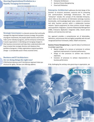 Steering Organizational Evolution in a                                     Enterprise Architecture
Rapidly Changing Environment                                               Business Process Reengineering
                                                                           Cloud and Vitalization


                                                                    Enterprise Architecture addresses the total design of the
                                                                    business: its structure, processes, resources and its computing
                                                                    and communications technology infrastructure. The term
                                                                    “enterprise” includes the concept of the Extended Enterprise,
                                                                    which refers to the extension of information exchange, business
                                                                    functionality, and knowledge-based value creation to customers
                                                                    and other business partners within a collaborative business
                                                                    network. Typical assignments for these services include mergers
                                                                    and acquisitions integration, Customer Relationship Management
                                                                    (CRM), Enterprise Application Integration (EAI), shared service
                                                                    delivery, and new business start-ups.
Strategic Governance is a dynamic process that continually
manages the alignment between business strategy, the portfolio
                                                                    Our approach provides a comprehensive set of deliverables,
of program investments, the projects (both business and IT) that
                                                                    definitions, and processes that are highly compatible with the well
make up the individual programs, and the enterprise architecture.
                                                                    recognized Zachman framework, OASIS, TOGAF and Gartner.
It assists organizations in identifying and managing changes to
their business environment and helps them understand when and
                                                                    Business Process Reengineering is a specific body of architectural
how to evolve their strategic direction and rebalance their
                                                                    knowledge supporting:
portfolio of programs. It helps organizations respond quickly to
                                                                         Radical redesign of a process or processes to achieve
change – a considerable asset in these uncertain times.
                                                                            significant improvements in business performance;
                                                                         Design of new processes to achieve new business
                                                                            objectives;
Business and IT Architecture:                                            Evolution of processes to achieve improvements in
Are we doing things the right way?                                          business performance.
CTGS Partners Business and IT Architecture approach helps you
structure for agility. The two core offerings address:              B By challenging the existing rules governing an organization, we
 