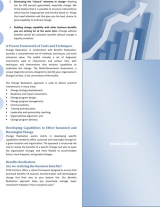 2.   Eliminating the “chance” elements in change—Nothing
        can be 100 percent guaranteed, especially change. We
        firmly believe that it is possible to structure interventions
        which may be inappropriate and harmful based on things
        that need attention and that give you the best chance to
        grow capability to embrace change.

   3.   Building change capability with other business benefits
        you are striving for at the same time—Change without
        benefits cannot be sustained; benefits without change is
        equally unrealistic.

A Proven Framework of Tools and Techniques
Change Realization, in combination with Benefits Realization,
provides a comprehensive set of methods, techniques, and tools
enterprise value. The toolkit includes a set of diagnostic
instruments used to characterize and surface risks, with
techniques and interventions that enhance capabilities to
undertake the change. The Multi-Dimensional Assessment, a
unique diagnostic process designed to identify your organization's
Change Corridor, is the cornerstone of the toolkit.

The Change Realization approach is used to deliver practical
interventions in many areas:
 Change strategy development;
 Readiness and impact assessment;
 Change program design;
 Change program management;
 Communications;
 Training and education;
 Leadership and sponsorship coaching;
 Organizational alignment; and
 Change program delivery.


Developing Capabilities to Effect Sustained and
Meaningful Change
Change Realization assists clients in developing specific
capabilities needed to effect sustained and meaningful change for
a given situation and organization. The approach is structured not      WWW.CTGS.COM
only to realize the benefits of a specific change, but also to leave
the organization stronger and more flexible to accommodate
future, more frequent, and greater changes.

Benefits Realization:
Are we realizing the business benefits?
CTGS Partners offers a robust framework designed to ensure that
promised benefits of business transformation and technological
change find their way to your bottom line. Our Benefits
Realization approach helps you proactively manage major
investment initiatives "from concept to cash."
 