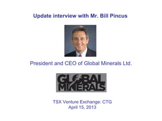 Update interview with Mr. Bill Pincus
President and CEO of Global Minerals Ltd.
TSX Venture Exchange: CTG
April 15, 2013
 