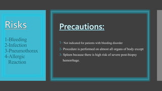 1-Bleeding
2-Infection
3-Pneumothorax
4-Allergic
Reaction
1- Not indicated for patients with bleeding disorder
2- Procedure is performed on almost all organs of body except
3- Spleen because there is high risk of severe post-biopsy
hemorrhage.
 