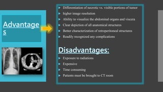  Differentiation of necrotic vs. visible portions of tumor
 higher image resolution
 Ability to visualize the abdominal organs and viscera
 Clear depiction of all anatomical structures
 Better characterization of retroperitoneal structures
 Readily recognized any complications
 Exposure to radiations
 Expensive
 Time consuming
 Patients must be brought to CT room
 