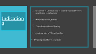 • Evaluation of Crohn disease or ulcerative colitis (location,
severity and complications
• Bowel obstruction, tumors
• Gastrointestinal tract bleeding
• Localizing sites of GI tract bleeding
• Detecting small bowel neoplasms
 