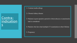 1- Contrast media allergy
2- Chronic kidney disease
3- Patients in post-operative period in whom abscess or anastomotic
leak is considered
4- Patients who have had multiple CT examination in their lifetime
5- Pregnancy
 