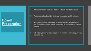 1. Abstain from all food and drink 4-6 hours before the exam.
2. Patients drinks about 1.5 L of oral contrast over 30-60 min.
3. Adequate luminal distension is necessary as it allows better
mucosal enhancement and is important in evaluation of Crohn
disease.
4. CT enterography utilizes negative or neutral contrast e.g. water,
mannitol etc
 