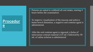  Patients are asked to withhold all oral intake, starting 4
hours before the examination.
 To improve visualization of the mucosa and achieve
better bowel distention, a negative oral contrast agent is
administered.
 After the oral contrast agent is ingested, a bolus of
intravenous contrast material (125 ml ) followed by 50
mL of saline solution is administered
 