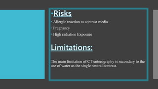  Allergic reaction to contrast media
 Pregnancy
 High radiation Exposure
The main limitation of CT enterography is secondary to the
use of water as the single neutral contrast.
 