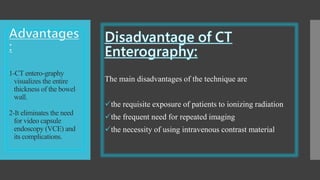 1-CT entero-graphy
visualizes the entire
thickness of the bowel
wall.
2-It eliminates the need
for video capsule
endoscopy (VCE) and
its complications.
The main disadvantages of the technique are
the requisite exposure of patients to ionizing radiation
the frequent need for repeated imaging
the necessity of using intravenous contrast material
 