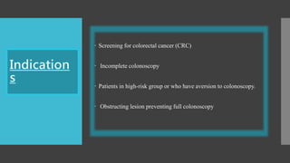  Screening for colorectal cancer (CRC)
 Incomplete colonoscopy
 Patients in high-risk group or who have aversion to colonoscopy.
 Obstructing lesion preventing full colonoscopy
 