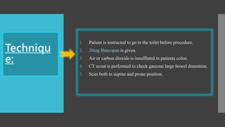 1. Patient is instructed to go to the toilet before procedure.
2. 20mg Buscopan is given.
3. Air or carbon dioxide is insufflated in patients colon.
4. CT scout is performed to check gaseous large bowel distention.
5. Scan both in supine and prone position.
 