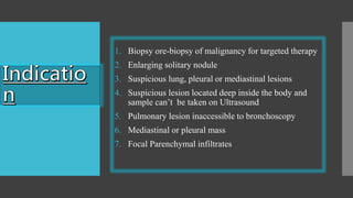 1. Biopsy ore-biopsy of malignancy for targeted therapy
2. Enlarging solitary nodule
3. Suspicious lung, pleural or mediastinal lesions
4. Suspicious lesion located deep inside the body and
sample can’t be taken on Ultrasound
5. Pulmonary lesion inaccessible to bronchoscopy
6. Mediastinal or pleural mass
7. Focal Parenchymal infiltrates
 