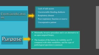 Lack of safe access
 Uncorrectable bleeding diathesis
 Respiratory disease
 Poor respiratory function or reserve
 Uncooperative patient
 Minimally invasive procedure and is an alternative to
an open surgical biopsy.
 The location of the lesion, its visibility on CT
compared with other modalities, and the type of
pathological specimen is assessed.
 