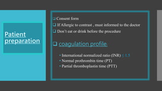  Consent form
 If Allergic to contrast , must informed to the doctor
 Don’t eat or drink before the procedure
 coagulation profile:
• International normalized ratio (INR) ≤ 1.5
• Normal prothrombin time (PT)
• Partial thromboplastin time (PTT)
 