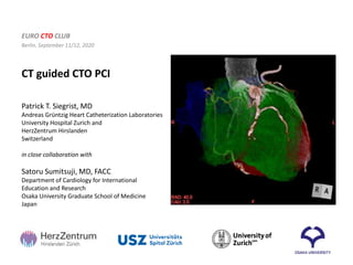 CT guided CTO PCI
EURO CTO CLUB
Berlin, September 11/12, 2020
Patrick T. Siegrist, MD
Andreas Grüntzig Heart Catheterization Laboratories
University Hospital Zurich and
HerzZentrum Hirslanden
Switzerland
in close collaboration with
Satoru Sumitsuji, MD, FACC
Department of Cardiology for International
Education and Research
Osaka University Graduate School of Medicine
Japan
 