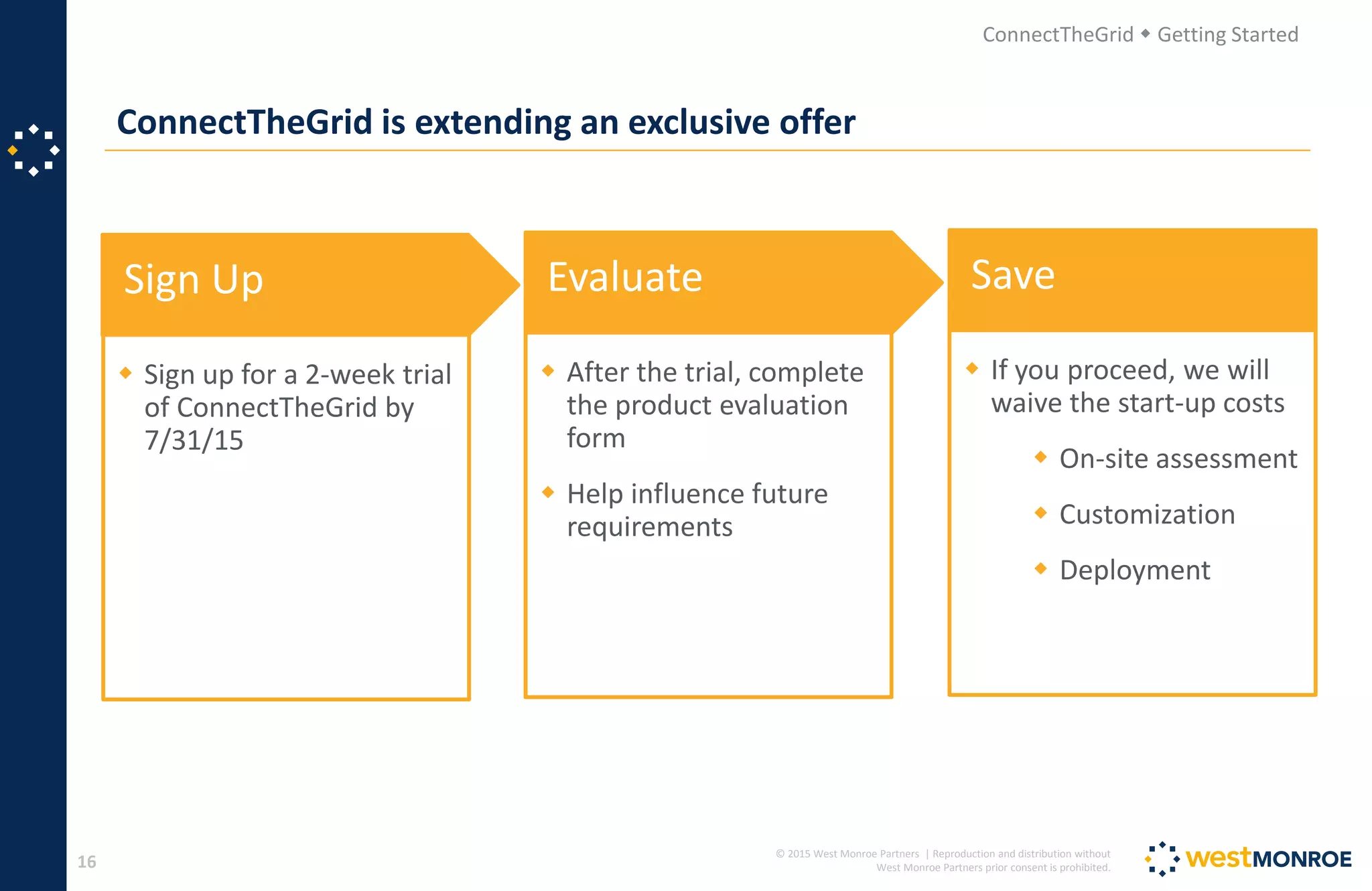 © 2015 West Monroe Partners | Reproduction and distribution without
West Monroe Partners prior consent is prohibited.
ConnectTheGrid is extending an exclusive offer
16
ConnectTheGrid  Getting Started
Sign Up
 Sign up for a 2-week trial
of ConnectTheGrid by
7/31/15
Evaluate
 After the trial, complete
the product evaluation
form
 Help influence future
requirements
Save
 If you proceed, we will
waive the start-up costs
 On-site assessment
 Customization
 Deployment
 