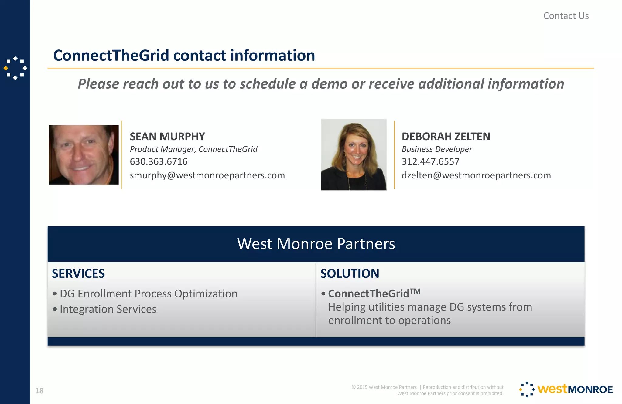 © 2015 West Monroe Partners | Reproduction and distribution without
West Monroe Partners prior consent is prohibited.18
Please reach out to us to schedule a demo or receive additional information
ConnectTheGrid contact information
Contact Us
SEAN MURPHY
Product Manager, ConnectTheGrid
630.363.6716
smurphy@westmonroepartners.com
DEBORAH ZELTEN
Business Developer
312.447.6557
dzelten@westmonroepartners.com
West Monroe Partners
SERVICES
•DG Enrollment Process Optimization
•Integration Services
SOLUTION
•ConnectTheGridTM
Helping utilities manage DG systems from
enrollment to operations
 