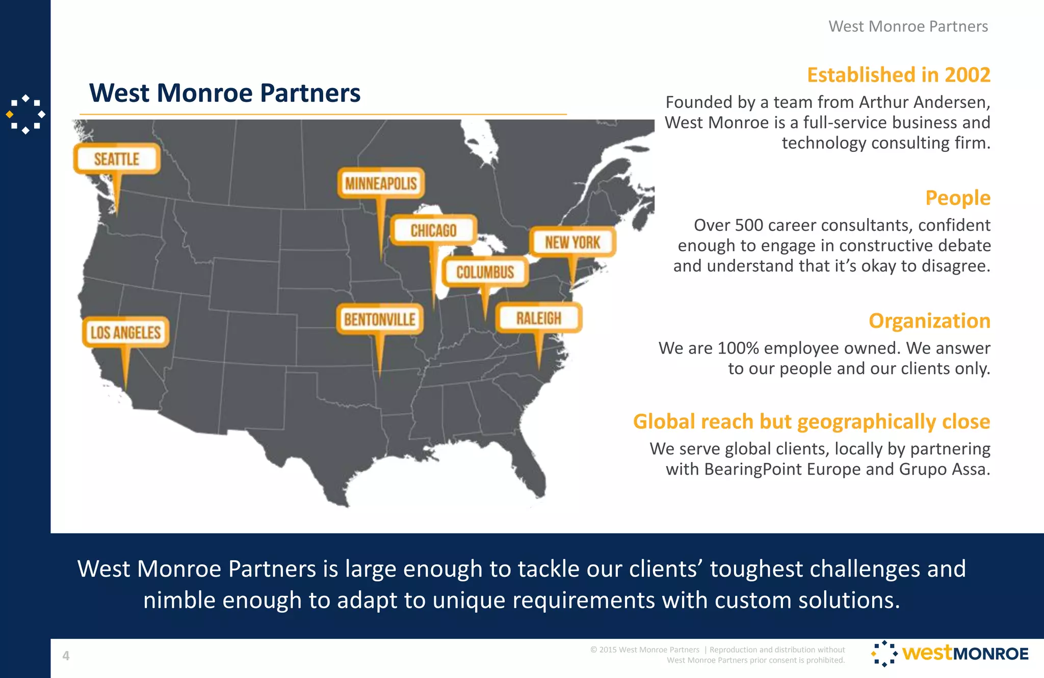© 2015 West Monroe Partners | Reproduction and distribution without
West Monroe Partners prior consent is prohibited.4
West Monroe Partners
West Monroe Partners
West Monroe Partners is large enough to tackle our clients’ toughest challenges and
nimble enough to adapt to unique requirements with custom solutions.
Established in 2002
Founded by a team from Arthur Andersen,
West Monroe is a full-service business and
technology consulting firm.
People
Over 500 career consultants, confident
enough to engage in constructive debate
and understand that it’s okay to disagree.
Organization
We are 100% employee owned. We answer
to our people and our clients only.
Global reach but geographically close
We serve global clients, locally by partnering
with BearingPoint Europe and Grupo Assa.
 