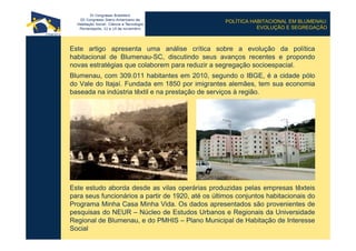 POLÍTICA HABITACIONAL EM BLUMENAU:
EVOLUÇÃO E SEGREGAÇÃO
Este artigo apresenta uma análise crítica sobre a evolução da política
habitacional de Blumenau-SC, discutindo seus avanços recentes e propondo
novas estratégias que colaborem para reduzir a segregação socioespacial.
Blumenau, com 309.011 habitantes em 2010, segundo o IBGE, é a cidade pólo
do Vale do Itajaí. Fundada em 1850 por imigrantes alemães, tem sua economia
baseada na indústria têxtil e na prestação de serviços à região.
Este estudo aborda desde as vilas operárias produzidas pelas empresas têxteis
para seus funcionários a partir de 1920, até os últimos conjuntos habitacionais do
Programa Minha Casa Minha Vida. Os dados apresentados são provenientes de
pesquisas do NEUR – Núcleo de Estudos Urbanos e Regionais da Universidade
Regional de Blumenau, e do PMHIS – Plano Municipal de Habitação de Interesse
Social
 