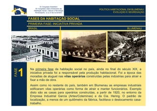 POLÍTICA HABITACIONAL EM BLUMENAU:
EVOLUÇÃO E SEGREGAÇÃO
FASES DA HABITAÇÃO SOCIAL
PRIMEIRA FASE: INICIATIVA PRIVADA
BRASIL BLUMENAU
Na primeira fase da habitação social no país, ainda no final do século XIX, a
iniciativa privada foi a responsável pela produção habitacional. Foi a época das
moradias de aluguel nas vilas operárias construídas pelas indústrias para atrair e
fixar a mão de obra.
Assim como no restante do país, também em Blumenau as empresas industriais
edificaram vilas operárias como forma de atrair e manter funcionários. Exemplo
disto são as casas para operários construídas, a partir de 1920, no entorno da
Empresa Industrial Garcia (Artex/Coteminas) e da Cia. Hering. O padrão de
localização, a menos de um quilômetro da fábrica, facilitava o deslocamento casa-
trabalho.
1
FASE
 
