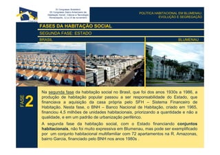 POLÍTICA HABITACIONAL EM BLUMENAU:
EVOLUÇÃO E SEGREGAÇÃO
FASES DA HABITAÇÃO SOCIAL
SEGUNDA FASE: ESTADO
BRASIL BLUMENAU
Na segunda fase da habitação social no Brasil, que foi dos anos 1930s a 1986, a
produção de habitação popular passou a ser responsabilidade do Estado, que
financiava a aquisição da casa própria pelo SFH – Sistema Financeiro de
Habitação. Nesta fase, o BNH – Banco Nacional de Habitação, criado em 1965,
financiou 4,5 milhões de unidades habitacionais, priorizando a quantidade e não a
qualidade, e em um padrão de urbanização periférico.
A segunda fase da habitação social, com o Estado financiando conjuntos
habitacionais, não foi muito expressiva em Blumenau, mas pode ser exemplificado
por um conjunto habitacional multifamiliar com 72 apartamentos na R. Amazonas,
bairro Garcia, financiado pelo BNH nos anos 1980s .
2
FASE
 