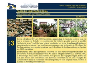 POLÍTICA HABITACIONAL EM BLUMENAU:
EVOLUÇÃO E SEGREGAÇÃO
FASES DA HABITAÇÃO SOCIAL
TERCEIRA FASE: AUTOCONSTRUÇÃO
BRASIL BLUMENAU
Com a extinção do BHN, em 1986, teve início a terceira fase da habitação social no país, na
qual a omissão do Estado e o desinteresse da iniciativa privada levaram a questão
habitacional a ser “resolvida” pela própria população, em forma de autoconstrução em
assentamentos precários. Isto resultou em um passivo a ser enfrentado de 16 milhões de
famílias residindo em moradias precárias, com 2,3 milhões de famílias residindo em favelas
em 1.837 municípios.
Em Blumenau, a fase de expansão da economia nos anos 1970 correspondeu também ao
crescimento da exclusão socioeconômica. Na fase de retração econômica, a partir de 1980,
o desemprego trouxe como consequência mais pressão de ocupações ilegais. Estima-se
que pelo menos seis mil famílias em Blumenau encontram-se em uma situação de
vulnerabilidade social e econômica, não conseguindo por seus próprios meios, resolver a
questão da moradia por meios legais.
3
FASE
 