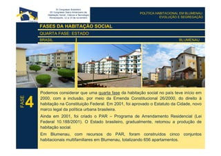 POLÍTICA HABITACIONAL EM BLUMENAU:
EVOLUÇÃO E SEGREGAÇÃO
FASES DA HABITAÇÃO SOCIAL
QUARTA FASE: ESTADO
BRASIL BLUMENAU
Podemos considerar que uma quarta fase da habitação social no país teve início em
2000, com a inclusão, por meio da Emenda Constitucional 26/2000, do direito à
habitação na Constituição Federal. Em 2001, foi aprovado o Estatuto da Cidade, novo
marco legal da política urbana brasileira.
Ainda em 2001, foi criado o PAR – Programa de Arrendamento Residencial (Lei
Federal 10.188/2001). O Estado brasileiro, gradualmente, retomou a produção de
habitação social.
Em Blumenau, com recursos do PAR, foram construídos cinco conjuntos
habitacionais multifamiliares em Blumenau, totalizando 656 apartamentos.
4
FASE
 