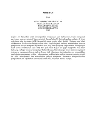 ABSTRAK
                                           Oleh

                            MUHAMMAD AMEEN BIN ATAN
                              JALIMAH BINTI KASMAN
                               NORAIN BINTI JEMAN
                               WINNIEFRED PARANG
                                      2012


Kajian ini dijalankan untuk meningkatkan penguasaan dan kefahaman pelajar mengenai
perbezaan antara ayat pasif dan ayat aktif. Sampel diambil daripada pelajar-pelajar di kelas
sederhana iaitu tingkatan 4MPV. Seramai 10 orang pelajar telah dipilih. Tinjauan awal telah
dilaksanakan berdasarkan latihan dalam kelas. Hasil daripada tinjauan menunjukkan bahawa
penguasaan pelajar mengenai kefahaman ayat aktif dan ayat pasif sangat lemah. Para pelajar
tidak dapat membezakan ayat aktif dan ayat pasif. Kajian ini juga mengambil kira latar
belakang pelbagai kaum kerana pelajar bukan Melayu didapati sangat lemah dalam mengingati
seterusnya menguasai Bahasa Melayu dengan baik. Keputusan daripada ujian pos menunjukkan
peningkatan penguasaan pelajar. Berdasarkan maklum balas pelajar juga menyatakan teknik
ini lebih bersistematik dan memudahkan pelajar menguasai seterusnya mengaplikasikan
pengetahuan dan kefahaman tatabahasa dalam mata pelajaran Bahasa Melayu.
 