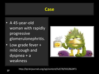 Case
• A 45-year-old
woman with rapidly
progressive
glomerulonephritis.
• Low grade fever +
mild cough and
dyspnea + a
weakness
37
http://bjr.birjournals.org/cgi/content/full/78/933/862#T1
 