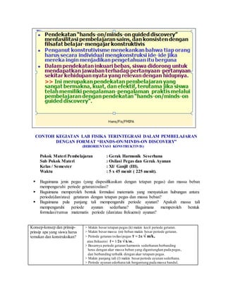 CONTOH KEGIATAN LAB FISIKA TERINTEGRASI DALAM PEMBELAJARAN
DENGAN FORMAT “HANDS-ON/MINDS-ON DISCOVERY”
(BERORIENTASI KONSTRUKTIVIS)
Pokok Materi Pembelajaran : Gerak Harmonik Seserhana
Sub Pokok Materi : Osilasi Pegas dan Gerak Ayunan
Kelas / Semester : XI/ Ganjil (III).
Waktu : 5 x 45 menit ( 225 menit).
 Bagaimana jenis pegas (yang dispesifikasikan dengan tetapan pegas) dan massa beban
mempengaruhi periode getaran/osilasi?
 Bagaimana memperoleh bentuk formulasi matematis yang menyatakan hubungan antara
periode(dan/atau) getataran dengan tetapan pegas dan massa beban?
 Bagaimana pula panjang tali mempengaruhi periode ayunan? Apakah massa tali
mempengaruhi periode ayunan sederhana? Bagaimana memperoleh bentuk
formulasi/rumus matematis periode (dan/atau frekuensi) ayunan?
Konsep-konsep dan prinsip-
prinsip apa yang siswa harus
temukan dan konstruksikan?
> Makin besar tetapan pegas (k) makin kecil periode getaran.
> Makin besar massa (m) beban makin besar periode getaran.
> Periode getaran/osilasipegas T = 2  m/k,
atau frekuensi f = 1/2  k/m .
> Besarnya periode getaran harmonis sederhanan berbanding
lurus dengan akar massa beban yang digantungkan pada pegas,
dan berbanding terbalik dengan akar tetapam pegas.
> Makin panjang tali (l) makin besarperiode ayunan sederhana.
> Periode ayunan ederhana tak bergantung pada massa bandul.
 