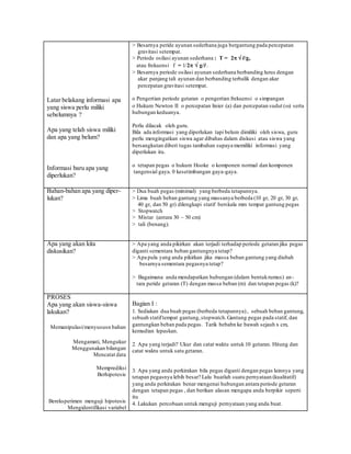 Latar belakang informasi apa
yang siswa perlu miliki
sebelumnya ?
Apa yang telah siswa miliki
dan apa yang belum?
Informasi baru apa yang
diperlukan?
> Besarnya peride ayunan sederhana juga bergantung pada percepatan
gravitasi setempat.
> Periode osilasi ayunan sederhana : T = 2  l/g,
atau frekuensi f = 1/2  g/l .
> Besarnya periode osilasi ayunan sederhana berbanding lurus dengan
akar panjang tali ayunan dan berbanding terbalik dengan akar
percepatan gravitasi setempat.
o Pengertian periode getaran o pengertian frekuensi o simpangan
o Hukum Newton II o percepatan linier (a) dan percepatan sudut () serta
hubungan keduanya.
Perlu dilacak oleh guru.
Bila ada informasi yang diperlukan tapi belum dimiliki oleh siswa, guru
perlu mengingatkan siswa agar dibahas dalam diskusi atau siswa yang
bersangkutan diberi tugas tambahan supaya memiliki informasi yang
diperlukan itu.
o tetapan pegas o hukum Hooke o komponen normal dan komponen
tangensial gaya. 0 kesetimbangan gaya-gaya.
Bahan-bahan apa yang diper-
lukan?
> Dua buah pegas (minimal) yang berbeda tetapannya.
> Lima buah beban gantung yang massanya berbeda (10 gr, 20 gr, 30 gr,
40 gr, dan 50 gr) dilengkapi statif berskala mm tempat gantung pegas
> Stopwatch
> Mistar (antara 30 – 50 cm)
> tali (benang).
Apa yang akan kita
diskusikan?
> Apa yang anda pikirkan akan terjadi terhadap periode getaran jika pegas
diganti sementara beban gantungnya tetap?
> Apa pula yang anda pikirkan jika massa beban gantung yang diubah
besarnya sementara pegasnya tetap?
> Bagaimana anda mendapatkan hubungan (dalam bentukrumus) an-
tara peride getaran (T) dengan massa beban (m) dan tetapan pegas (k)?
PROSES
Apa yang akan siswa-siswa
lakukan?
Memanipulasi/menyususn bahan
Mengamati, Mengukur
Menggunakan bilangan
Mencatat data
Memprediksi
Berhipotesis
Bereksperimen menguji hipotesis
Mengidentifikasi variabel
Bagian I :
1. Sediakan dua buah pegas (berbeda tetapannya), sebuah beban gantung,
sebuah statiftempat gantung,stopwatch.Gantung pegas pada statif, dan
gantungkan beban pada pegas. Tarik bebabn ke bawah sejauh x cm,
kemudian lepaskan.
2. Apa yang terjadi? Ukur dan catat waktu untuk 10 getaran. Hitung dan
catat waktu untuk satu getaran.
3. Apa yang anda perkirakan bila pegas diganti dengan pegas lainnya yang
tetapan pegasnya lebih besar? Lalu buatlah suatu pernyataan (kualitatif)
yang anda perkirakan benar mengenai hubungan antara periode getaran
dengan tetapan pegas , dan berikan alasan mengapa anda berpikir seperti
itu
4. Lakukan percobaan untuk menguji pernyataan yang anda buat.
 