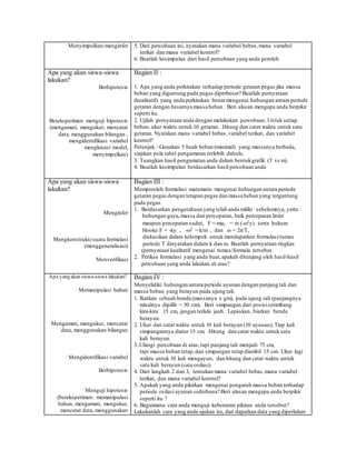 Menyimpulkan/menginfer 5. Dari percobaan ini, nyatakan mana variabel bebas,mana variabel
terikat dan mana variabel kontrol?
6. Buatlah kesimpulan dari hasil percobaan yang anda peroleh.
Apa yang akan siswa-siswa
lakukan?
Berhipotesis
Bereksperimen menguji hipotesis
(mengamati, mengukur, mencatat
data, menggunakan bilangan ,
mengidentifikasi variabel
mengkreasi model,
menyimpulkan)
Bagian II :
1. Apa yang anda perkirakan terhadap periode getaran pegas jika massa
beban yang digantung pada pegas diperbesar? Buatlah pernyataan
(kualitatif) yang anda perkirakan benarmengenai hubungan antara periode
getaran dengan besarnya massa beban . Beri alasan mengapa anda berpikir
seperti itu.
2. Ujilah pernyataan anda dengan melakukan percobaan. Untuk setiap
beban, ukur waktu untuk 10 getaran. Hitung dan catat waktu untuk satu
getaran. Nyatakan mana variabel bebas,variabel terikat, dan variabel
kontrol?
Petunjuk : Gunakan 5 buah beban (minimal) yang massanya berbeda,
siapkan pula tabel pengamatan terlebih dahulu.
3. Tuangkan hasil pengamatan anda dalam bentukgrafik (T vs m).
4. Buatlah kesimpulan berdasarkan hasil percobaan anda
Apa yang akan siswa-siswa
lakukan?
Menginfer
Mengkonstruksisuatu formulasi
(menggeneralisasi)
Menverifikasi
Bagian III :
Memperoleh formulasi matematis mengenai hubungan antara periode
getaran pegas dengan tetapan pegas dan massa beban yang tergantung
pada pegas.
1. Berdasarkan pengetahuan yang telah anda miliki sebelumnya, yaitu :
hubungan gaya,massa dan percepatan, baik percepatan linier
maupun percepatan sudut, F =-may = m (-2y). serta hukum
Hooke F = -ky , -2 = k/m , dan  = 2/T,
diskusikan dalam kelompok untuk mendapatkan formulasi/rumus
periode T dinyatakan dalam k dan m. Buatlah pernyataan ringkas
(pernyataan kualitatif mengenai rumus/formula tersebut.
2. Periksa formulasi yang anda buat,apakah ditunjang oleh hasil-hasil
percobaan yang anda lakukan di atas?
Apa yang akan siswa-siswa lakukan?
Memanipulasi bahan
Mengamati, mengukur, mencatat
data, menggunakan bilangan
Mengidentifikasi variabel
Berhipotesis
Menguji hipotesis
(bereksperimen: memanipulasi
bahan, mengamati, mengukur,
mencatat data, menggunakan
Bagian IV :
Menyelidiki hubungan antara periode ayunan dengan panjang tali dan
massa beban yang berayun pada ujung tali.
1. Ikatkan sebuah benda (massanya x gm), pada ujung tali (panjangnya
misalnya dipilih = 50 cm). Beri simpangan dari posisisetimbang
kira-kira 15 cm, jangan terlalu jauh. Lepaskan, biarkan benda
berayun.
2. Ukur dan catat waktu untuk 10 kali berayun (10 ayunan); Tiap kali
simpangannya diatur 15 cm. Hitung dan catat waktu untuk satu
kali berayun.
3..Ulangi percobaan di atas,tapi panjang tali menjadi 75 cm,
tapi massa beban tetap,dan simpangan tetap diambil 15 cm. Ukur lagi
waktu untuk 10 kali mengayun, dan hitung dan catat waktu untuk
satu kali berayun (satu osilasi).
4. Dari langkah 2 dan 3, tentukan mana variabel bebas,mana variabel
terikat, dan mana variabel kontrol?
5. Apakah yang anda pikirkan mengenai pengaruh massa beban terhadap
periode osilasi ayunan sederhana? Beri alasan mengapa anda berpikir
seperti itu ?
6. Bagaimana cara anda menguji kebenaran pikiran anda tersebut?
Lakukanlah cara yang anda ajukan itu, dan dapatkan data yang diperlukan
 