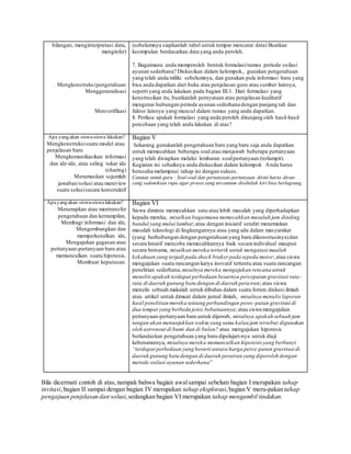 bilangan, menginterpretasi data,
menginfer)
Mengkonstruksipengetahuan
Menggeneralisasi
Menverifikasi
(sebelumnya siapkanlah tabel untuk tempat mencatat data) Buatkan
kesimpulan berdasarkan data yang anda peroleh.
7. Bagaimana anda memperoleh bentuk formulasi/rumus periode osilasi
ayunan sederhana? Diskusikan dalam kelompok., gunakan pengetahuan
yang telah anda miliki sebelumnya, dan gunakan pula informasi baru yang
bisa anda dapatkan dari buku atau penjelasan guru atau sumber lainnya,
seperti yang anda lakukan pada bagian III.1. Dari formulasi yang
konstrusikan itu, buatkanlah pernyataan atau penjelasan kualitatif
mengenai hubungan periode ayunan sederhana dengan panjang tali dan
faktor lainnya yang muncul dalam rumus yang anda dapatkan.
8. Periksa apakah formulasi yang anda peroleh ditunjang oleh hasil-hasil
percobaan yang telah anda lakukan di atas?
Apa yang akan siswa-siswa lakukan?
Mengkonstruksisuatu model atau
penjelasan baru
Mengkomunikasikan informasi
dan ide-ide, atau saling tukar ide
(sharing)
Merumuskan sejumlah
jawaban/solusi atau mereview
suatu solusisecara konstruktif
Bagian V
Sekarang gunakanlah pengetahuan baru yang baru saja anda dapatkan
untuk memecahkan beberapa soal atau menjawab beberapa pertanyaan
yang telah disiapkan melalui lembaran soal/pertanyaan (terlampir).
Kegiatan ini sebaiknya anda diskusikan dalam kelompok Anda harus
berusaha melampaui tahap ini dengan sukses.
Catatan untuk guru : Soal-soal dan pertanyaan-pertanyaan disini harus diran-
cang sedemikian rupa agar proses yang tercantum disebelah kiri bisa berlagsung.
Apayang akan siswa-siswalakukan?
Menerapkan atau mentransfer
pengetahuan dan ketrampilan,
Membagi informasi dan ide,
Mengembangkan dan
memperkenalkan ide,
Mengajukan gagasan atau
pertanyaan-pertanyaan baru atau
memunculkan suatu hipotesis,
Membuat keputusan.
Bagian VI
Siswa diminta memecahkan satu atau lebih masalah yang diperhadapkan
kepada mereka, misalkan bagaimana memecahkan masalah jam dinding
bandul yang mulai lambat; atau dengan inisiatif sendiri menemukan
masalah teknologi di lingkungannya atau yang ada dalam masyarakat
(yang berhubungan dengan pengetahuan yang baru dikonstrusinya)dan
secara kreatif mencoba memecahkannya baik secara individual maupun
secara bersama, misalkan mereka tertarik untuk mengatasi maalah
kekakuan yang terjadi pada shock braker pada sepeda motor; atau siswa
mengajukan suatu rancangan karya inovatif tertentu atau suatu rancangan
penelitian sederhana, misalnya mereka mengajukan rencana untuk
meneliti apakah terdapat perbedaan besarnya percepatan gravitasi rata-
rata di daerah gunung batu dengan di daerah perairan; atau siswa
menulis sebuah makalah untuk dibahas dalam suatu forum diskusi ilmiah
atau artikel untuk dimuat dalam jurnal ilmiah, misalnya menulis laporan
hasil penelitian mereka tentang perbandingan perec-patan gravitasi di
dua tempat yang berbeda jenis bebatuannya; atau siswa mengajukan
pertanyaan-pertanyaan baru untuk dijawab, misalnya apakah sebuah jam
tangan akan menunjukkan waktu yang sama kalau jam tersebut digunakan
oleh astronout di bumi dan di bulan? atau mengajukan hipotesis
berlandaskan pengetahuan yang baru dipelajari-nya untuk diuji
kebenarannya, misalnya mereka memunculkan hipotesis yang berbunyi
“terdapat perbedaan yang berarti antara harga perce-patan gravitasi di
daerah gunung batu dengan di daerah perairan yang diperoleh dengan
metode osilasi ayunan sederhana”
Bila dicermati contoh di atas,nampak bahwa bagian awalsampai sebelum bagian I merupakan tahap
invitasi,bagian II sampai dengan bagian IV merupakan tahap eksplorasi,bagian V meru-pakan tahap
pengajuan penjelasan dan solusi,sedangkan bagian VI merupakan tahap mengambil tindakan.
 