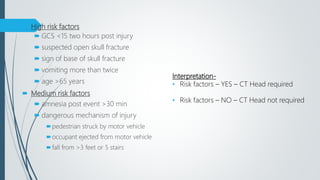  High risk factors
 GCS <15 two hours post injury
 suspected open skull fracture
 sign of base of skull fracture
 vomiting more than twice
 age >65 years
 Medium risk factors
 amnesia post event >30 min
 dangerous mechanism of injury
pedestrian struck by motor vehicle
occupant ejected from motor vehicle
fall from >3 feet or 5 stairs
Interpretation-
• Risk factors – YES – CT Head required
• Risk factors – NO – CT Head not required
 