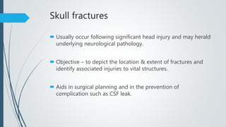 Skull fractures
 Usually occur following significant head injury and may herald
underlying neurological pathology.
 Objective – to depict the location & extent of fractures and
identify associated injuries to vital structures.
 Aids in surgical planning and in the prevention of
complication such as CSF leak.
 