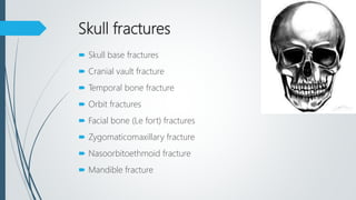 Skull fractures
 Skull base fractures
 Cranial vault fracture
 Temporal bone fracture
 Orbit fractures
 Facial bone (Le fort) fractures
 Zygomaticomaxillary fracture
 Nasoorbitoethmoid fracture
 Mandible fracture
 