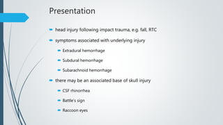 Presentation
 head injury following impact trauma, e.g. fall, RTC
 symptoms associated with underlying injury
 Extradural hemorrhage
 Subdural hemorrhage
 Subarachnoid hemorrhage
 there may be an associated base of skull injury
 CSF rhinorrhea
 Battle’s sign
 Raccoon eyes
 