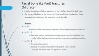 Facial bone (Le Fort) fractures
(Midface)
 involve separation of all or a portion of the midface from the skull base
 the pterygoid plates of the sphenoid bone need to be involved as these
connect the midface to the sphenoid bone dorsally.
3types
 Le Fort I
 Horizontal fracture through the maxilla that involves the piriform aperture.
 Le Fort II
 Pyramidal fracture that involves the nasofrontal junction, infraorbital rims,
medial orbital walls, orbital floors and the zygomaticomaxillary suture lines.
 Le Fort III
 Craniofacial separation
 Consists of nasofrontal junction fractures that extend laterally
through the orbital walls and zygomatic arches.
 