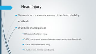 Head Injury
 Neurotrauma is the common cause of death and disability
worldwide.
 Of all head injured patient-
10% sustain fatal brain injury.
5-10% neurotrauma survivors have permanent serious neurologic deficits
20-40% have moderate disability.
A number have minimal brain trauma
 