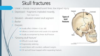 Skull fractures
A. Linear – sharply marginated lucent lines, low impact injury
B. Depressed – fragments imploded inwardly,
High impact injury.
C. Elevated – elevated rotated skull segment
D. Basilar
E. Diastatic
 Usually affect children <3 yrs. old
 Follows a cranial suture and causes it to separate
 Usually accompanied by linear skull fracture
F. “Growing skull fracture”
 Difficult in acute stage
 Progressively widening
 Lucent lesion with rounded, scalloped margins
 CSF and soft tissue trapped within expanding fracture.
 