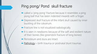 Ping pong/ Pond skull fracture
 called a 'ping pong' fracture because it resembles a ping
pong ball that has been indented inwards with a finger.
 Depressed skull fracture of the infant skull caused by inner
buckling of the calvarium.
 Fracture line is not visualized radiologically.
 It is seen in newborns because of the soft and resilient nature
of their bones (like greenstick fracture of long bones)
 Periosteum and dura are intact
 Pathology – birth trauma or postnatal blunt traumas
 