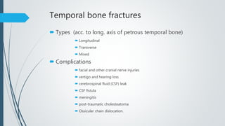 Temporal bone fractures
 Types (acc. to long. axis of petrous temporal bone)
 Longitudinal
 Transverse
 Mixed
 Complications
 facial and other cranial nerve injuries
 vertigo and hearing loss
 cerebrospinal fluid (CSF) leak
 CSF fistula
 meningitis
 post-traumatic cholesteatoma
 Ossicular chain dislocation.
 