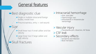 General features
Best diagnostic clue
Single or multiple intracranial foreign
bodies, missile tract
Pneumocephalus, entry +- exit wound.
Size
Small linear tract if small caliber and low
velocity
Large linear tract if large caliber and
high velocity
Skull fractures
 Intracranial hemorrhage
EDH, SDH,SAH
Haemorrhagic tract
Intracerebral or intraventricular
hemorrhage
 Vascular injury
Pseudoaneurysm, dissection, AV fistula
 CSF leak
 Secondary effects
Ischaemia and infarction
Brain herniation
 